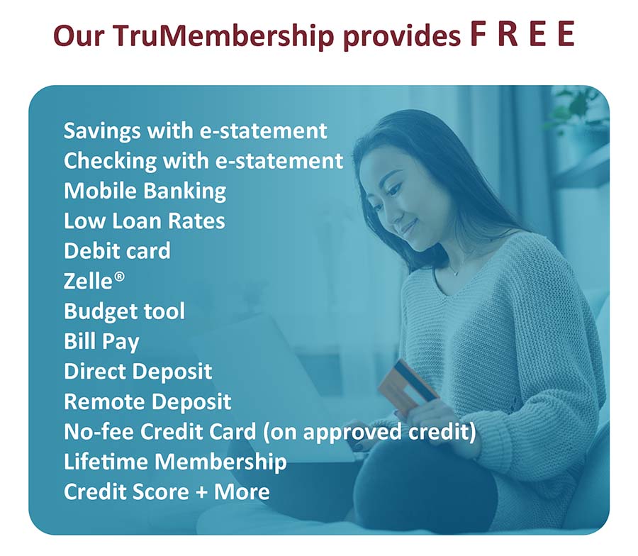Our TruMembership provides F R E E Savings with e-statement Checking with e-statement Mobile Banking Low Loan Rates Debit card Zelle Budget tool Bill Pay Diredt Deposit Remote Deposit No-fee Credit Card (on approved credit) Lifetime Membership Credit Score + More