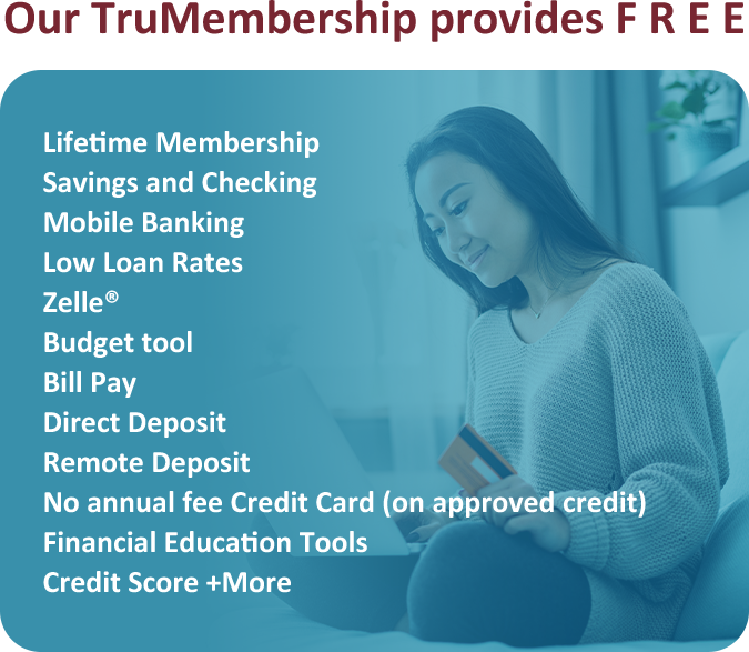 Our TruMembership provides F R E E Savings with e-statement Checking with e-statement Mobile Banking Low Loan Rates Debit card Zelle Budget tool Bill Pay Diredt Deposit Remote Deposit No-fee Credit Card (on approved credit) Lifetime Membership Credit Score + More